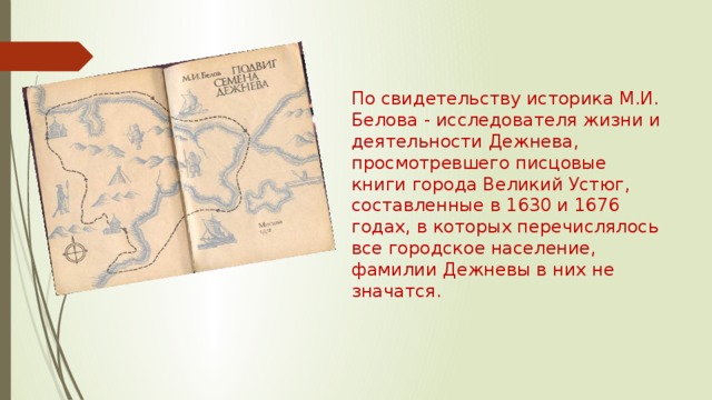 По свидетельству историка М.И. Белова - исследователя жизни и деятельности Дежнева, просмотревшего писцовые книги города Великий Устюг, составленные в 1630 и 1676 годах, в которых перечислялось все городское население, фамилии Дежневы в них не значатся. 