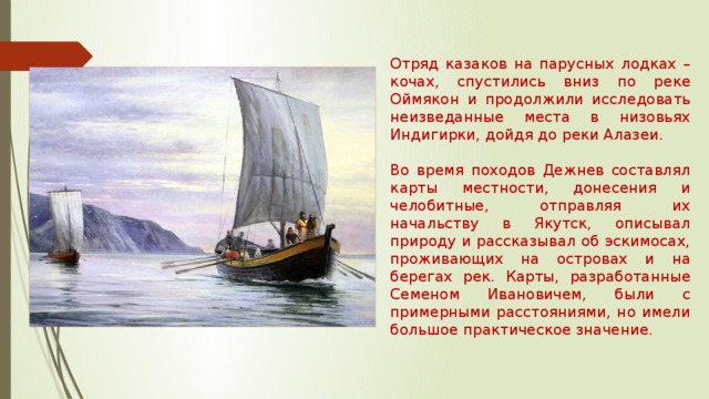 Отряд казаков на парусных лодках – кочах, спустились вниз по реке Оймякон и продолжили исследовать неизведанные места в низовьях Индигирки, дойдя до реки Алазеи. Во время походов Дежнев составлял карты местности, донесения и челобитные, отправляя их начальству в Якутск, описывал природу и рассказывал об эскимосах, проживающих на островах и на берегах рек. Карты, разработанные Семеном Ивановичем, были с примерными расстояниями, но имели большое практическое значение. 