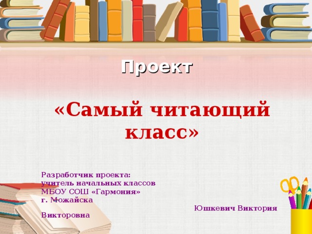 Проект    «Самый читающий класс» Разработчик проекта: учитель начальных классов МБОУ СОШ «Гармония» г. Можайска  Юшкевич Виктория Викторовна  