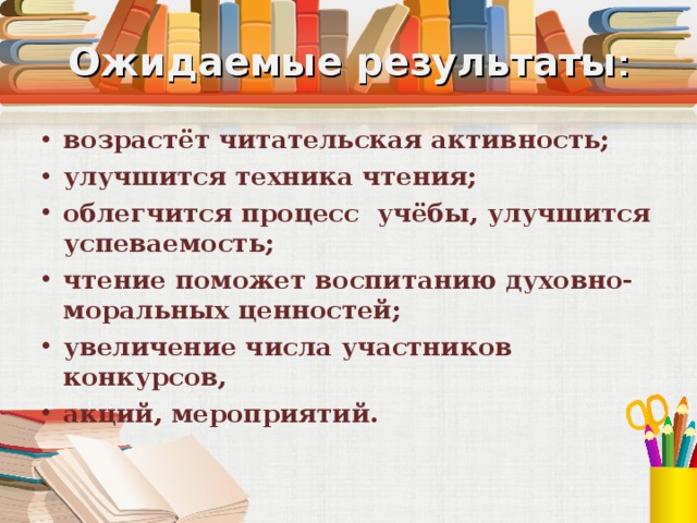 Ожидаемые результаты : возрастёт читательская активность; улучшится техника чтения; облегчится процесс учёбы, улучшится успеваемость; чтение поможет воспитанию духовно-моральных ценностей; увеличение числа участников конкурсов, акций, мероприятий. 