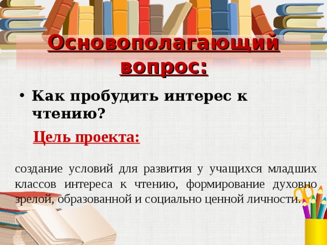 Основополагающий вопрос: Как пробудить интерес к чтению?  Цель проекта: создание условий для развития у учащихся младших классов интереса к чтению, формирование духовно зрелой, образованной и социально ценной личности. 