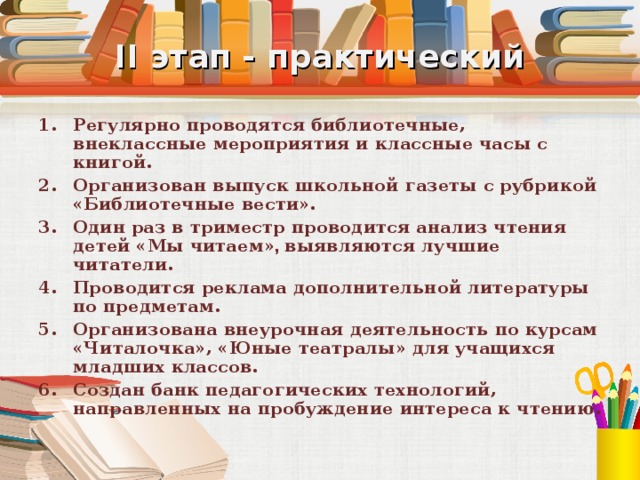 II этап - практический Регулярно проводятся библиотечные, внеклассные мероприятия и классные часы с книгой. Организован выпуск школьной газеты с рубрикой «Библиотечные вести». Один раз в триместр проводится анализ чтения детей «Мы читаем» , выявляются лучшие читатели. Проводится реклама дополнительной литературы по предметам. Организована внеурочная деятельность по курсам «Читалочка», «Юные театралы» для учащихся младших классов. Создан банк педагогических технологий, направленных на пробуждение интереса к чтению. 