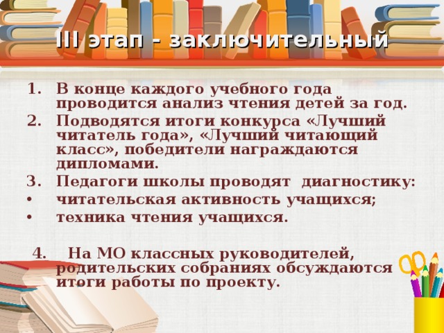 III этап - заключительный В конце каждого учебного года проводится анализ чтения детей за год. Подводятся итоги конкурса «Лучший читатель года», «Лучший читающий класс», победители награждаются дипломами. Педагоги школы проводят диагностику: читательская активность учащихся; техника чтения учащихся.  4. На МО классных руководителей, родительских собраниях обсуждаются итоги работы по проекту. 