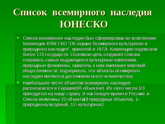 Список всемирного наследия ЮНЕСКО Список всемирного наследия был сформирован во исполнение Конвенции ЮНЕСКО “ Об охране Всемирного культурного и природного наследия ” , принятой в 1972г. Конвенцию подписали более 170 государств. Основная цель создания Списка- сохранить самые выдающиеся культурные памятники, природные феномены, привлечь к ним внимание мировой общественности, подчеркнуть, что объекты всемирного наследия являются достоянием всего человечества. Наибольшее число объектов всемирного наследия располагается в Евразии(65 объектов). Из этого числа 1/3 приходится на нашу страну. В настоящее время в Россию в Список включены 22 объекта(9 природных объектов, 1-природно-культурный, 12- культурных) 