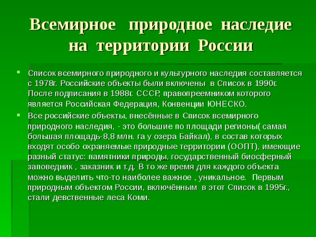 Всемирное природное наследие на территории России Список всемирного природного и культурного наследия составляется с 1978г. Российские объекты были включены в Список в 1990г. После подписания в 1988г. СССР, правопреемником которого является Российская Федерация, Конвенции ЮНЕСКО. Все российские объекты, внесённые в Список всемирного природного наследия, - это большие по площади регионы( самая большая площадь-8,8 млн. га у озера Байкал), в состав которых входят особо охраняемые природные территории (ООПТ), имеющие разный статус : памятники природы, государственный биосферный заповедник , заказник и т.д. В то же время для каждого объекта можно выделить что-то наиболее важное , уникальное. Первым природным объектом России, включённым в этот Список в 1995г., стали девственные леса Коми. 