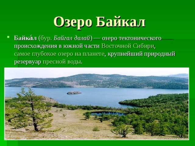 Озеро Байкал Байка́л  ( бур.   Байгал далай ) — озеро тектонического происхождения в южной части  Восточной Сибири ,  самое глубокое озеро на планете , крупнейший природный резервуар  пресной воды . 