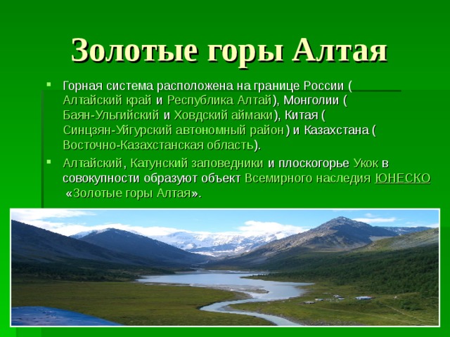 Золотые горы Алтая Горная система расположена на границе России ( Алтайский край  и  Республика Алтай ), Монголии ( Баян-Ульгийский  и  Ховдский аймаки ), Китая ( Синцзян-Уйгурский автономный район ) и Казахстана ( Восточно-Казахстанская область ). Алтайский ,  Катунский заповедники  и плоскогорье  Укок  в совокупности образуют объект  Всемирного наследия   ЮНЕСКО  « Золотые горы Алтая ».  