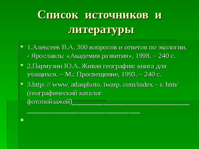 Список источников и литературы 1.Алексеев В.А. 300 вопросов и ответов по экологии. - Ярославль: «Академия развития», 1998. – 240 с. 2.Пармузин Ю.А. Живая география: книга для учащихся. – М.: Просвещение, 1993. – 240 с. 3.http: // www. atlasphoto. iwarp. com/index – r. htm/ (географический каталог фотопейзажей )___________________________________________________________    