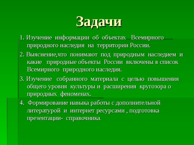 Задачи 1. Изучение информации об объектах Всемирного природного наследия на территории России. 2. Выяснение,что понимают под природным наследием и какие природные объекты России включены в список Всемирного природного наследия. 3. Изучение собранного материала с целью повышения общего уровня культуры и расширения кругозора о природных феноменах. 4. Формирование навыка работы с дополнительной литературой и интернет ресурсами , подготовка презентации- справочника . 