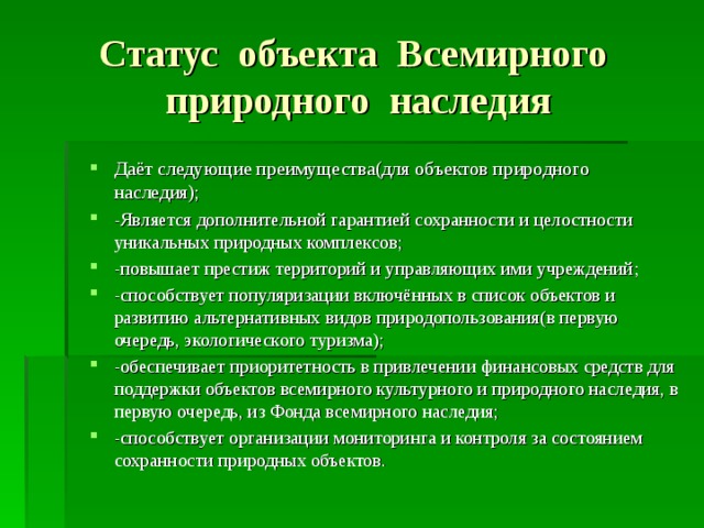 Статус объекта Всемирного природного наследия Даёт следующие преимущества(для объектов природного наследия) ; -Является дополнительной гарантией сохранности и целостности уникальных природных комплексов ; -повышает престиж территорий и управляющих ими учреждений ; -способствует популяризации включённых в список объектов и развитию альтернативных видов природопользования(в первую очередь, экологического туризма) ; -обеспечивает приоритетность в привлечении финансовых средств для поддержки объектов всемирного культурного и природного наследия, в первую очередь, из Фонда всемирного наследия ; -способствует организации мониторинга и контроля за состоянием сохранности природных объектов.  