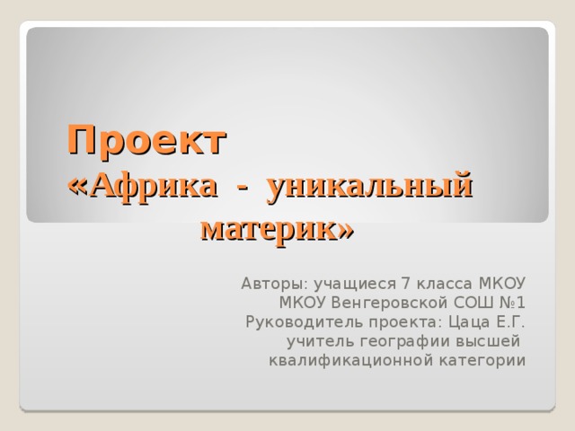 Проект  « Африка - уникальный  материк» Авторы: учащиеся 7 класса МКОУ МКОУ Венгеровской СОШ №1 Руководитель проекта: Цаца Е.Г. учитель географии высшей квалификационной категории 