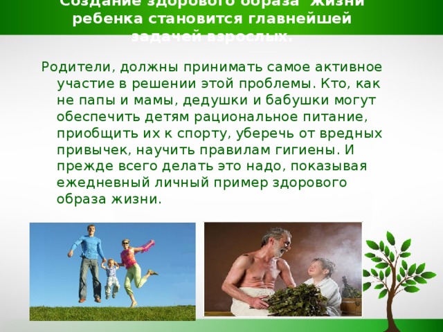 Создание здорового образа жизни ребенка становится главнейшей задачей взрослых. Родители, должны принимать самое активное участие в решении этой проблемы. Кто, как не папы и мамы, дедушки и бабушки могут обеспечить детям рациональное питание, приобщить их к спорту, уберечь от вредных привычек, научить правилам гигиены. И прежде всего делать это надо, показывая ежедневный личный пример здорового образа жизни.