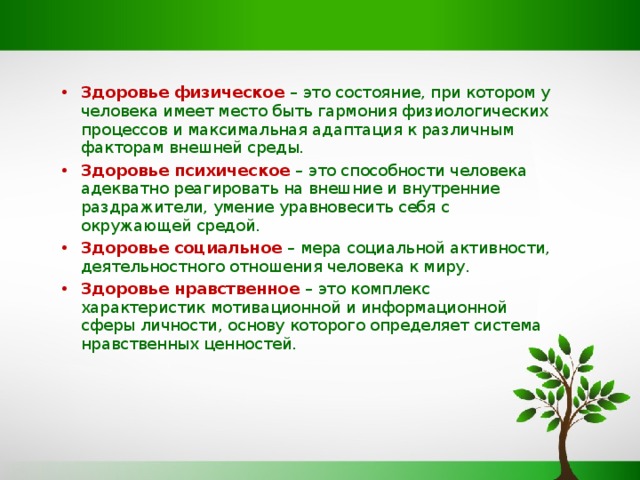 Здоровье физическое   – это состояние, при котором у человека имеет место быть гармония физиологических процессов и максимальная адаптация к различным факторам внешней среды. Здоровье психическое –  это способности человека адекватно реагировать на внешние и внутренние раздражители, умение уравновесить себя с окружающей средой. Здоровье социальное –  мера социальной активности, деятельностного отношения человека к миру. Здоровье нравственное  – это комплекс характеристик мотивационной и информационной сферы личности, основу которого определяет система нравственных ценностей.