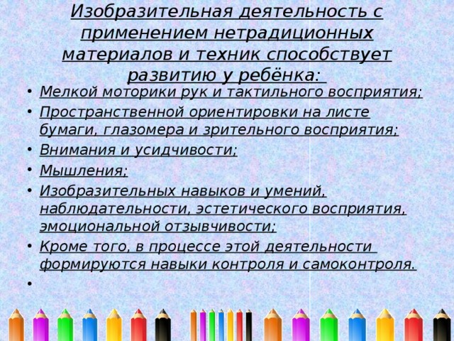 Изобразительная деятельность с применением нетрадиционных материалов и техник способствует развитию у ребёнка: Мелкой моторики рук и тактильного восприятия; Пространственной ориентировки на листе бумаги, глазомера и зрительного восприятия; Внимания и усидчивости; Мышления; Изобразительных навыков и умений, наблюдательности, эстетического восприятия, эмоциональной отзывчивости; Кроме того, в процессе этой деятельности формируются навыки контроля и самоконтроля.   