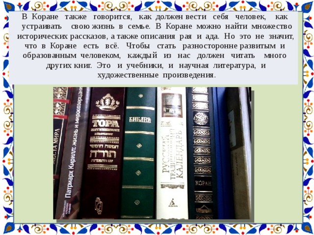 В Коране также говорится, как должен  вести себя человек, как устраивать свою  жизнь в семье. В Коране можно найти множество исторических рассказов, а также описания рая и ада. Но это не значит, что в Коране есть всё. Чтобы стать разносторонне  развитым и образованным человеком, каждый из нас должен читать много других  книг. Это и учебники, и научная литература, и художественные произведения. 