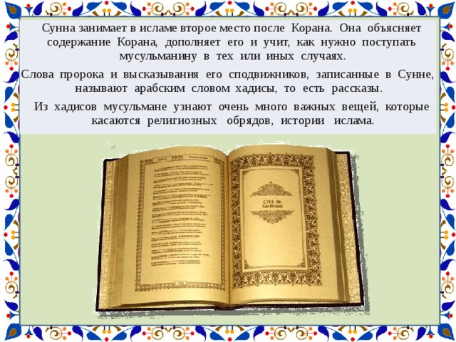 Сунна занимает в исламе второе место после Корана. Она объясняет содержание Корана, дополняет его и учит, как нужно поступать мусульманину в тех или иных случаях. Слова пророка и высказывания его сподвижников, записанные в Сунне, называют арабским словом хадисы, то есть рассказы. Из хадисов мусульмане узнают очень много важных вещей, которые касаются религиозных обрядов, истории ислама. 