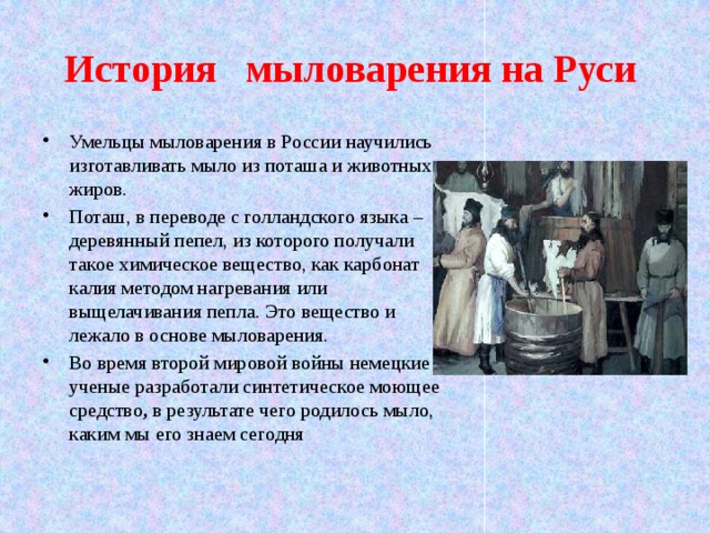 История мыловарения на Руси Умельцы мыловарения в России научились изготавливать мыло из поташа и животных жиров. Поташ, в переводе с голландского языка – деревянный пепел, из которого получали такое химическое вещество, как карбонат калия методом нагревания или выщелачивания пепла. Это вещество и лежало в основе мыловарения. Во время второй мировой войны немецкие ученые разработали синтетическое моющее средство , в результате чего родилось мыло, каким мы его знаем сегодня 