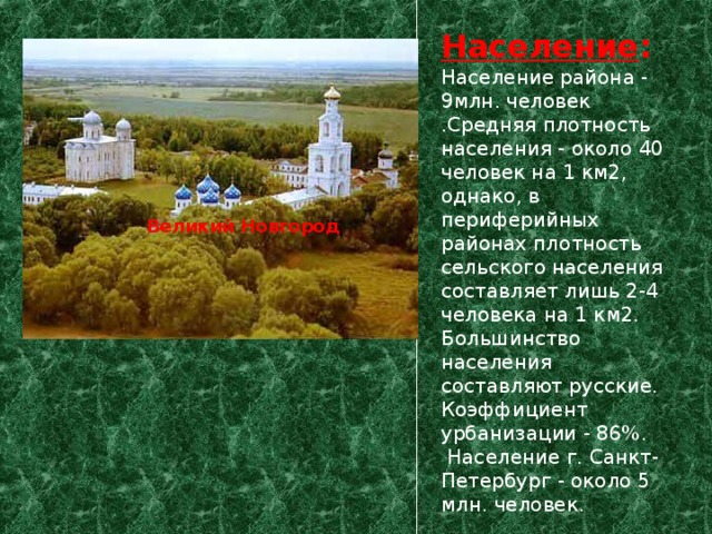 Население :  Население района - 9млн. человек .Средняя плотность населения - около 40 человек на 1 км2, однако, в периферийных районах плотность сельского населения составляет лишь 2-4 человека на 1 км2. Большинство населения составляют русские. Коэффициент урбанизации - 86%.  Население г. Санкт-Петербург - около 5 млн. человек. Великий Новгород  