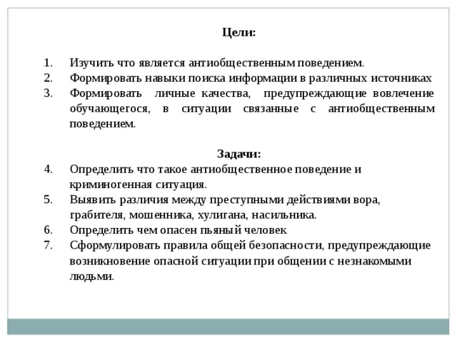 Цели:  Изучить что является антиобщественным поведением. Формировать навыки поиска информации в различных источниках Формировать личные качества, предупреждающие вовлечение обучающегося, в ситуации связанные с антиобщественным поведением. Задачи: Определить что такое антиобщественное поведение и криминогенная ситуация. Выявить различия между преступными действиями вора, грабителя, мошенника, хулигана, насильника. Определить чем опасен пьяный человек Сформулировать правила общей безопасности, предупреждающие возникновение опасной ситуации при общении с незнакомыми людьми. 