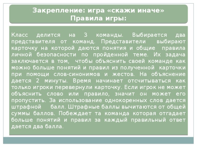 Закрепление: игра «скажи иначе»  Правила игры: Класс делится на 3 команды. Выбирается два представителя от команд. Представители выбирают карточку на которой даются понятия и общие правила личной безопасности по пройденной теме. Их задача заключается в том, чтобы объяснить своей команде как можно больше понятий и правил из полученной карточки при помощи слов-синонимов и жестов. На объяснение дается 2 минуты. Время начинает отсчитываться как только игроки перевернули карточку. Если игрок не может объяснить слово или правило, значит он может его пропустить. За использование однокоренных слов дается штрафной  балл. Штрафные баллы вычитаются от общей суммы баллов. Побеждает та команда которая отгадает больше понятий и правил за каждый правильный ответ дается два балла. 