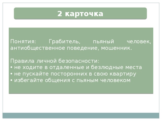 2 карточка Понятия: Грабитель, пьяный человек, антиобщественное поведение, мошенник. Правила личной безопасности:  не ходите в отдаленные и безлюдные места  не пускайте посторонних в свою квартиру  избегайте общения с пьяным человеком 