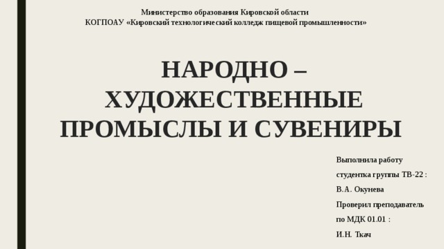 Министерство образования Кировской области  КОГПОАУ «Кировский технологический колледж пищевой промышленности»   НАРОДНО – ХУДОЖЕСТВЕННЫЕ ПРОМЫСЛЫ И СУВЕНИРЫ Выполнила работу студентка группы ТВ-22 : В.А. Окунева Проверил преподаватель по МДК 01.01 : И.Н. Ткач 