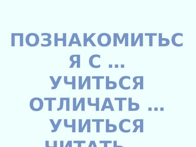 ПОЗНАКОМИТЬСЯ С … УЧИТЬСЯ ОТЛИЧАТЬ … УЧИТЬСЯ ЧИТАТЬ …  