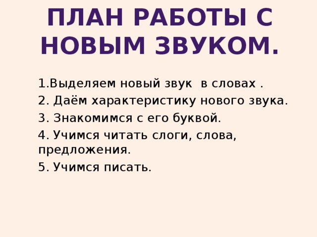 План работы с новым звуком.  1.Выделяем новый звук в словах . 2. Даём характеристику нового звука. 3. Знакомимся с его буквой. 4. Учимся читать слоги, слова, предложения. 5. Учимся писать. 