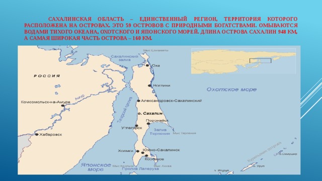   Сахалинская область – единственный регион, территория которого расположена на островах. Это 59 островов с природными богатствами. Омываются водами Тихого океана, Охотского и Японского морей. Длина острова Сахалин 948 км, а самая широкая часть острова – 160 км. 