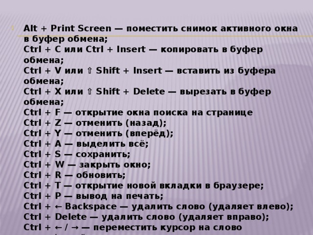Alt + Print Screen — поместить снимок активного окна в буфер обмена;  Ctrl + C или Ctrl + Insert — копировать в буфер обмена;  Ctrl + V или ⇧ Shift + Insert — вставить из буфера обмена;  Ctrl + X или ⇧ Shift + Delete — вырезать в буфер обмена;  Ctrl + F — открытие окна поиска на странице  Ctrl + Z — отменить (назад);  Ctrl + Y — отменить (вперёд);  Ctrl + A — выделить всё;  Ctrl + S — сохранить;  Ctrl + W — закрыть окно;  Ctrl + R — обновить;  Ctrl + T — открытие новой вкладки в браузере;  Ctrl + P — вывод на печать;  Ctrl + ← Backspace — удалить слово (удаляет влево);  Ctrl + Delete — удалить слово (удаляет вправо);  Ctrl + ← / → — переместить курсор на слово назад/вперёд;  ⇧ Shift + Ctrl + ← / → — выделить слово слева/справа;  Ctrl + Home (End) — переместить курсор в начало (конец) текста;  ⇧ Shift + Ctrl + Home (End) — выделить до начала (конца) текста; 