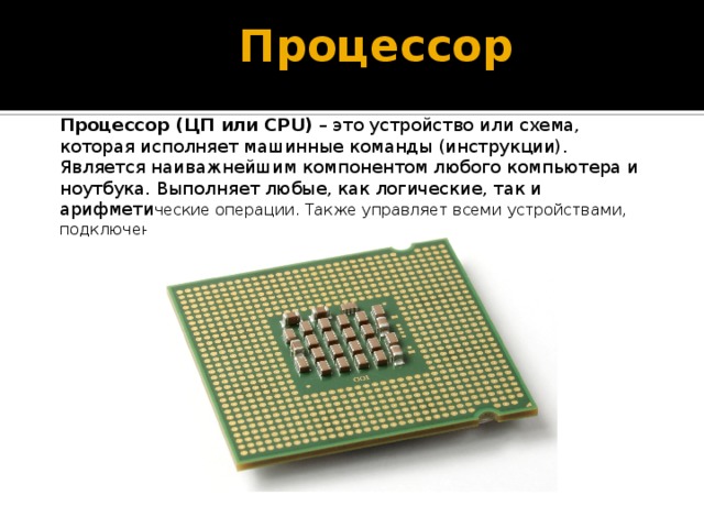Процессор Процессор (ЦП или CPU)  – это устройство или схема, которая исполняет машинные команды (инструкции). Является наиважнейшим компонентом любого компьютера и ноутбука. Выполняет любые, как логические, так и арифмети ческие операции. Также управляет всеми устройствами, подключенными к ПК. 