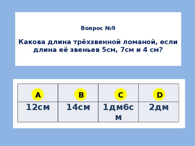 Вопрос №9  Какова длина трёхзвенной ломаной, если длина её звеньев 5см, 7см и 4 см? 12см 14см 1дм6см 2дм A B C D