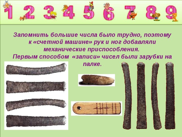 Запомнить большие числа было трудно, поэтому к «счетной машине» рук и ног добавляли механические приспособления.  Первым способом «записи» чисел были зарубки на палке.