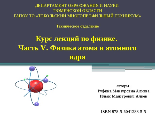 ДЕПАРТАМЕНТ ОБРАЗОВАНИЯ И НАУКИ  ТЮМЕНСКОЙ ОБЛАСТИ  ГАПОУ ТО «ТОБОЛЬСКИЙ МНОГОПРОФИЛЬНЫЙ ТЕХНИКУМ»   Техническое отделение   Курс лекций по физике.  Часть V . Физика атома и атомного ядра авторы:  Руфина Манзуровна Алиева  Ильяс Манзурович Алиев ISBN 978-5-6041288-5-5 