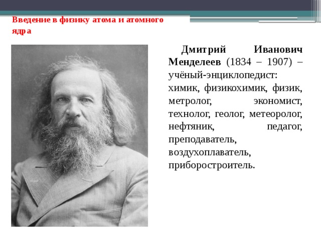 Введение в физику атома и атомного ядра Дмитрий Иванович Менделеев (1834 – 1907) – учёный-энциклопедист: химик, физикохимик, физик, метролог, экономист, технолог, геолог, метеоролог, нефтяник, педагог, преподаватель, воздухоплаватель, приборостроитель. 