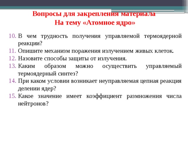 Вопросы для закрепления материала   На тему «Атомное ядро» В чем трудность получения управляемой термоядерной реакции? Опишите механизм поражения излучением живых клеток. Назовите способы защиты от излучения. Каким образом можно осуществить управляемый термоядерный синтез? При каком условии возникает неуправляемая цепная реакция делении ядер? Какое значение имеет коэффициент размножения числа нейтронов?  