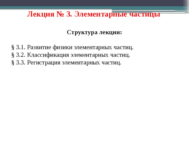 Лекция № 3. Элементарные частицы  Структура лекции: § 3.1. Развитие физики элементарных частиц. § 3.2. Классификация элементарных частиц. § 3.3. Регистрация элементарных частиц. 