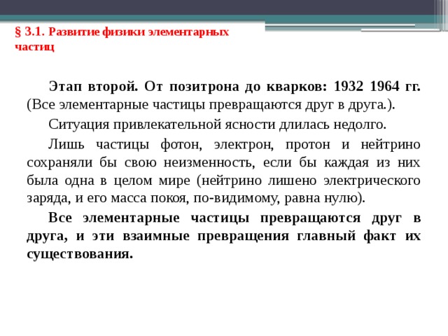 § 3.1. Развитие физики элементарных частиц Этап второй. От позитрона до кварков: 1932 1964 гг. (Все элементарные частицы превращаются друг в друга.). Ситуация привлекательной ясности длилась недолго. Лишь частицы фотон, электрон, протон и нейтрино сохраняли бы свою неизменность, если бы каждая из них была одна в целом мире (нейтрино лишено электрического заряда, и его масса покоя, по-видимому, равна нулю). Все элементарные частицы превращаются друг в друга, и эти взаимные превращения главный факт их существования. 