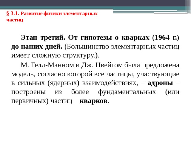 § 3.1. Развитие физики элементарных частиц Этап третий. От гипотезы о кварках (1964 г.) до наших дней. (Большинство элементарных частиц имеет сложную структуру.). М. Гелл-Манном и Дж. Цвейгом была предложена модель, согласно которой все частицы, участвующие в сильных (ядерных) взаимодействиях, – адроны – построены из более фундаментальных (или первичных) частиц – кварков . 