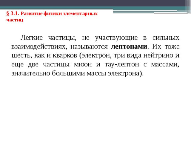 § 3.1. Развитие физики элементарных частиц Легкие частицы, не участвующие в сильных взаимодействиях, называются лептонами . Их тоже шесть, как и кварков (электрон, три вида нейтрино и еще две частицы мюон и тау-лептон с массами, значительно большими массы электрона). 