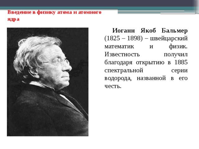 Введение в физику атома и атомного ядра Иоганн Якоб Бальмер (1825 – 1898) – швейцарский математик и физик. Известность получил благодаря открытию в 1885 спектральной серии водорода, названной в его честь. 