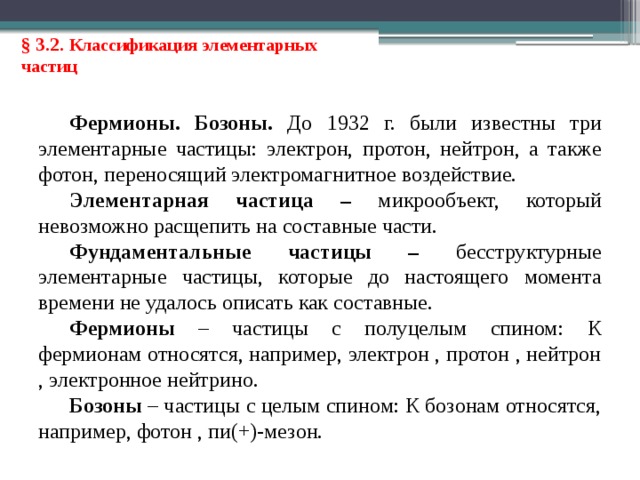 § 3.2. Классификация элементарных частиц Фермионы. Бозоны. До 1932 г. были известны три элементарные частицы: электрон, протон, нейтрон, а также фотон, переносящий электромагнитное воздействие. Элементарная частица  – микрообъект, который невозможно расщепить на составные части. Фундаментальные частицы – бесструктурные элементарные частицы, которые до настоящего момента времени не удалось описать как составные. Фермионы – частицы с полуцелым спином: К фермионам относятся, например, электрон , протон , нейтрон , электронное нейтрино. Бозоны – частицы с целым спином: К бозонам относятся, например, фотон , пи(+)-мезон. 