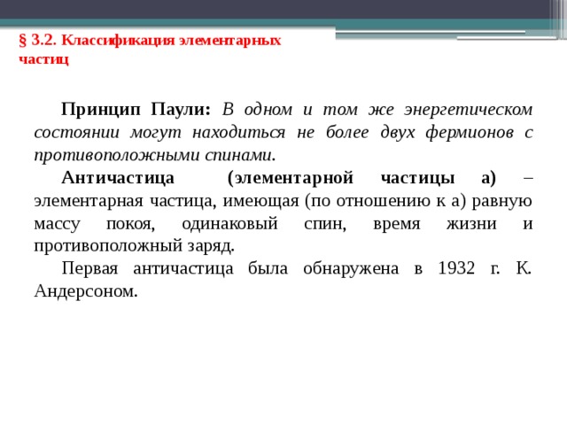 § 3.2. Классификация элементарных частиц Принцип Паули: В одном и том же энергетическом состоянии могут находиться не более двух фермионов с противоположными спинами. Античастица (элементарной частицы а) – элементарная частица, имеющая (по отношению к а) равную массу покоя, одинаковый спин, время жизни и противоположный заряд. Первая античастица была обнаружена в 1932 г. К. Андерсоном.  