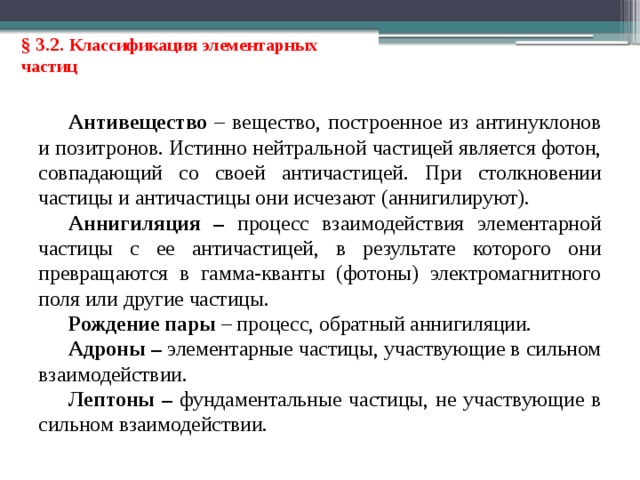 § 3.2. Классификация элементарных частиц Антивещество – вещество, построенное из антинуклонов и позитронов. Истинно нейтральной частицей является фотон, совпадающий со своей античастицей. При столкновении частицы и античастицы они исчезают (аннигилируют). Аннигиляция – процесс взаимодействия элементарной частицы с ее античастицей, в результате которого они превращаются в гамма-кванты (фотоны) электромагнитного поля или другие частицы. Рождение пары – процесс, обратный аннигиляции. Адроны – элементарные частицы, участвующие в сильном взаимодействии. Лептоны – фундаментальные частицы, не участвующие в сильном взаимодействии.  