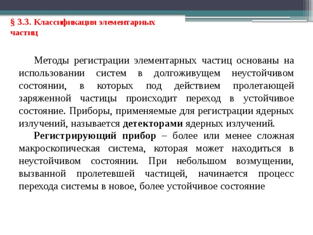 § 3.3. Классификация элементарных частиц Методы регистрации элементарных частиц основаны на использовании систем в долгоживущем неустойчивом состоянии, в которых под действием пролетающей заряженной частицы происходит переход в устойчивое состояние. Приборы, применяемые для регистрации ядерных излучений, называется детекторами ядерных излучений. Регистрирующий прибор – более или менее сложная макроскопическая система, которая может находиться в неустойчивом состоянии. При небольшом возмущении, вызванной пролетевшей частицей, начинается процесс перехода системы в новое, более устойчивое состояние 