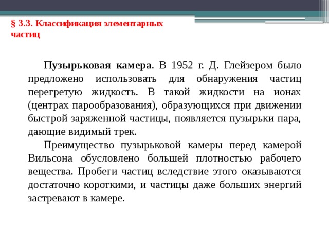 § 3.3. Классификация элементарных частиц Пузырьковая камера . В 1952 г. Д. Глейзером было предложено использовать для обнаружения частиц перегретую жидкость. В такой жидкости на ионах (центрах парообразования), образующихся при движении быстрой заряженной частицы, появляется пузырьки пара, дающие видимый трек. Преимущество пузырьковой камеры перед камерой Вильсона обусловлено большей плотностью рабочего вещества. Пробеги частиц вследствие этого оказываются достаточно короткими, и частицы даже больших энергий застревают в камере. 