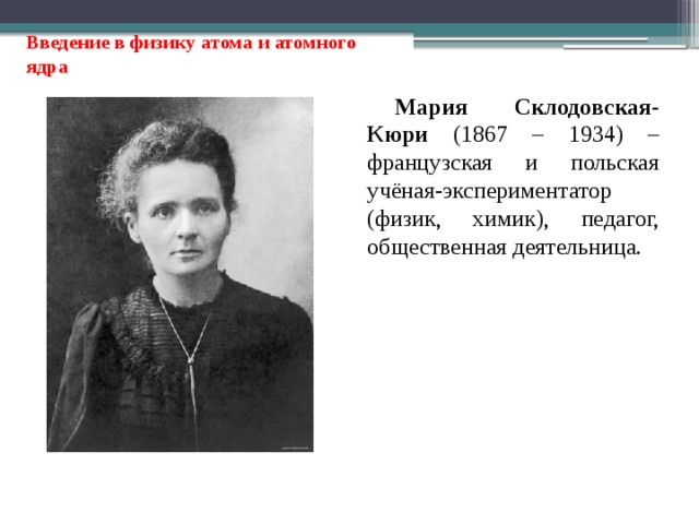 Введение в физику атома и атомного ядра Мария Склодовская-Кюри (1867 – 1934) – французская и польская учёная-экспериментатор (физик, химик), педагог, общественная деятельница. 