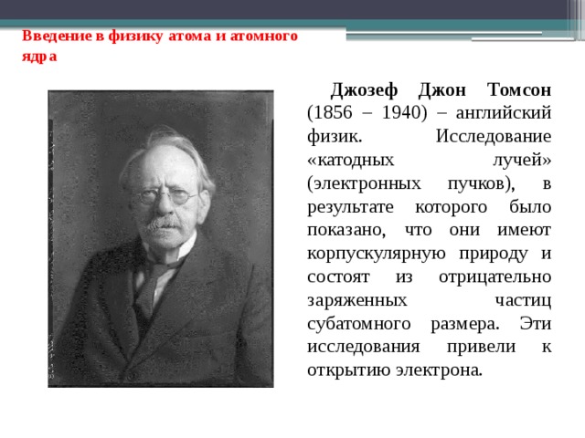 Введение в физику атома и атомного ядра Джозеф Джон Томсон (1856 – 1940) – английский физик. Исследование «катодных лучей» (электронных пучков), в результате которого было показано, что они имеют корпускулярную природу и состоят из отрицательно заряженных частиц субатомного размера. Эти исследования привели к открытию электрона. 