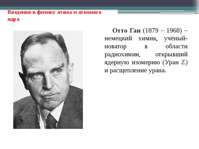 Введение в физику атома и атомного ядра Отто Ган (1879 – 1968) – немецкий химик, учёный-новатор в области радиохимии, открывший ядерную изомерию (Уран Z) и расщепление урана. 