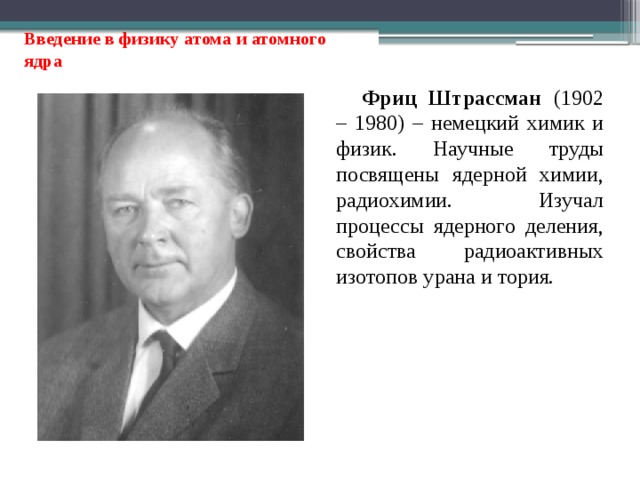 Введение в физику атома и атомного ядра Фриц Штрассман (1902 – 1980) – немецкий химик и физик. Научные труды посвящены ядерной химии, радиохимии. Изучал процессы ядерного деления, свойства радиоактивных изотопов урана и тория. 